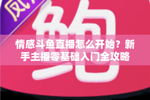 情感斗鱼直播怎么开始?新手主播零基础入门全攻略 情感斗鱼直播怎么开始?新手主播零基础入门全攻略