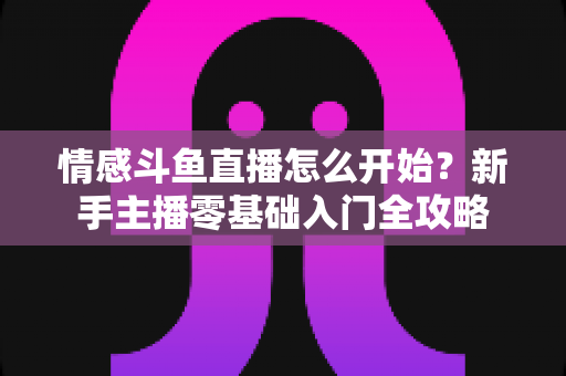 情感斗鱼直播怎么开始?新手主播零基础入门全攻略 情感斗鱼直播怎么开始?新手主播零基础入门全攻略