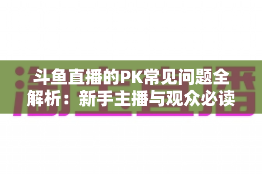 斗鱼直播的PK常见问题全解析：新手主播与观众必读的实战避坑指南