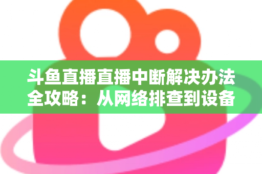 斗鱼直播直播中断解决办法全攻略：从网络排查到设备优化，一篇搞定所有卡顿与掉线难题