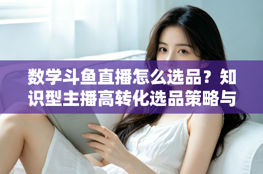数学斗鱼直播怎么选品？知识型主播高转化选品策略与实操指南全解析