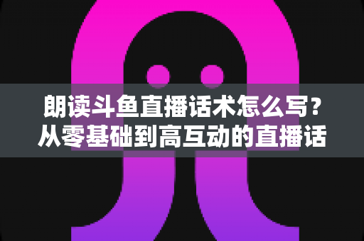 朗读斗鱼直播话术怎么写?从零基础到高互动的直播话术创作全攻略 朗读斗鱼直播话术怎么写?从零基础到高互动的直播话术创作全攻略