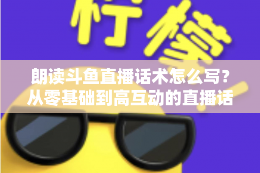 朗读斗鱼直播话术怎么写?从零基础到高互动的直播话术创作全攻略 朗读斗鱼直播话术怎么写?从零基础到高互动的直播话术创作全攻略