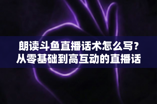 朗读斗鱼直播话术怎么写？从零基础到高互动的直播话术创作全攻略