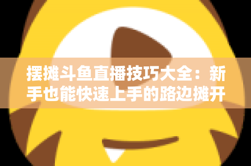 摆摊斗鱼直播技巧大全：新手也能快速上手的路边摊开播实战指南