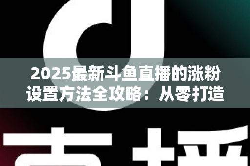 2025最新斗鱼直播的涨粉设置方法全攻略：从零打造高人气直播间的实战指南