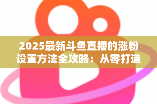 2025最新斗鱼直播的涨粉设置方法全攻略：从零打造高人气直播间的实战指南