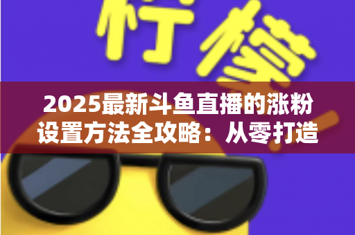 2025最新斗鱼直播的涨粉设置方法全攻略：从零打造高人气直播间的实战指南