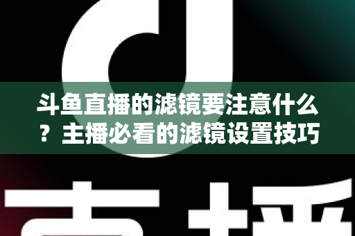 斗鱼直播的滤镜要注意什么?主播必看的滤镜设置技巧与避坑指南 斗鱼直播的滤镜要注意什么?主播必看的滤镜设置技巧与避坑指南
