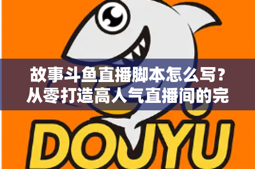 故事斗鱼直播脚本怎么写？从零打造高人气直播间的完整创作指南