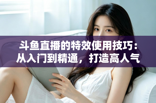 斗鱼直播的特效使用技巧:从入门到精通,打造高人气直播间的完整指南 斗鱼直播的特效使用技巧:从入门到精通,打造高人气直播间的完整指南