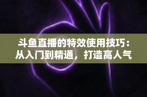 斗鱼直播的特效使用技巧：从入门到精通，打造高人气直播间的完整指南