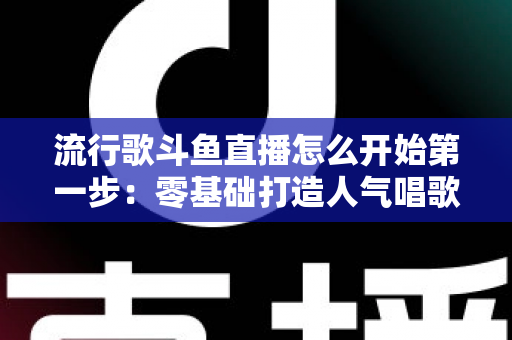 流行歌斗鱼直播怎么开始第一步：零基础打造人气唱歌直播间的完整实战指南