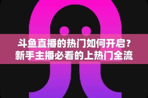 斗鱼直播的热门如何开启？新手主播必看的上热门全流程指南与实战技巧