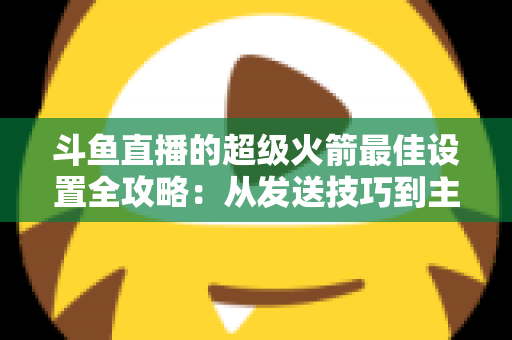斗鱼直播的超级火箭最佳设置全攻略:从发送技巧到主播优化,助你引爆直播间人气与互动 斗鱼直播的超级火箭最佳设置全攻略:从发送技巧到主播优化,助你引爆直播间人气与互动