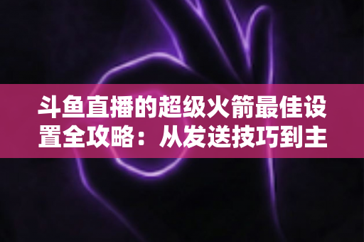 斗鱼直播的超级火箭最佳设置全攻略：从发送技巧到主播优化，助你引爆直播间人气与互动