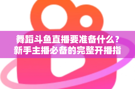 舞蹈斗鱼直播要准备什么?新手主播必备的完整开播指南与避坑清单 舞蹈斗鱼直播要准备什么?新手主播必备的完整开播指南与避坑清单