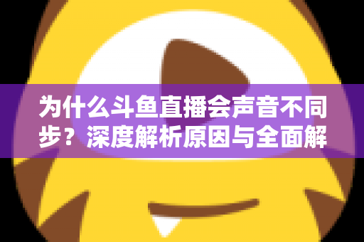 为什么斗鱼直播会声音不同步?深度解析原因与全面解决方案指南 为什么斗鱼直播会声音不同步?深度解析原因与全面解决方案指南