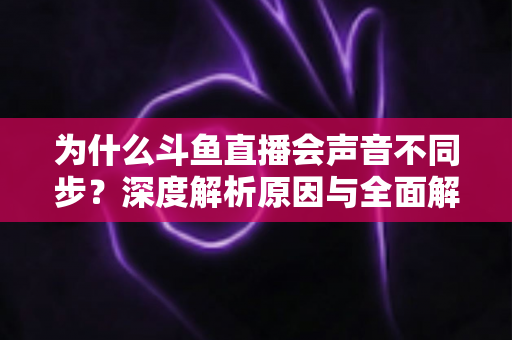为什么斗鱼直播会声音不同步?深度解析原因与全面解决方案指南 为什么斗鱼直播会声音不同步?深度解析原因与全面解决方案指南