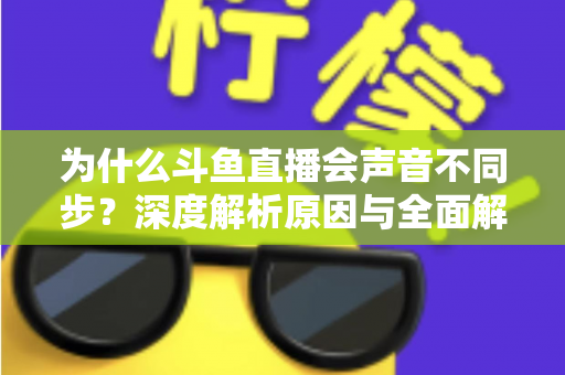 为什么斗鱼直播会声音不同步？深度解析原因与全面解决方案指南