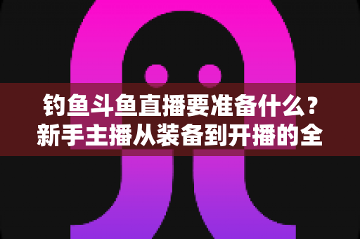 钓鱼斗鱼直播要准备什么?新手主播从装备到开播的全方位实战指南 钓鱼斗鱼直播要准备什么?新手主播从装备到开播的全方位实战指南