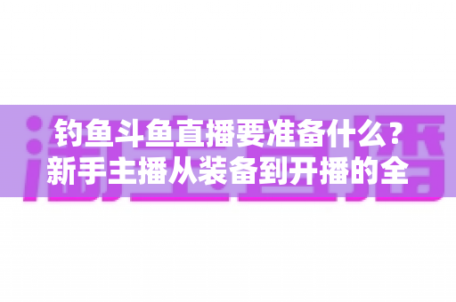 钓鱼斗鱼直播要准备什么?新手主播从装备到开播的全方位实战指南 钓鱼斗鱼直播要准备什么?新手主播从装备到开播的全方位实战指南