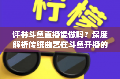 评书斗鱼直播能做吗？深度解析传统曲艺在斗鱼开播的可行性、条件与运营全攻略
