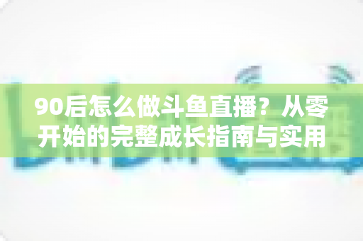 90后怎么做斗鱼直播?从零开始的完整成长指南与实用技巧分享 90后怎么做斗鱼直播?从零开始的完整成长指南与实用技巧分享