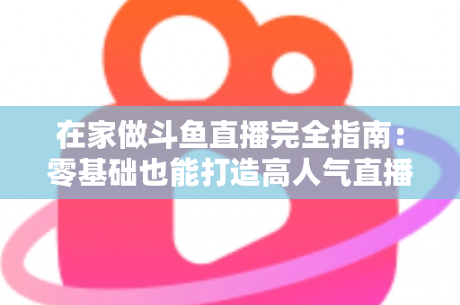 在家做斗鱼直播完全指南：零基础也能打造高人气直播间