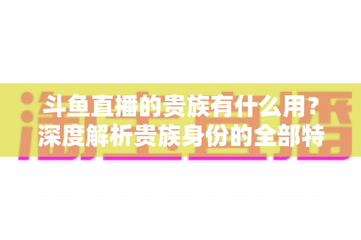斗鱼直播的贵族有什么用？深度解析贵族身份的全部特权与实际价值