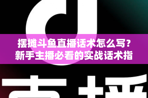 摆摊斗鱼直播话术怎么写？新手主播必看的实战话术指南与技巧全解析