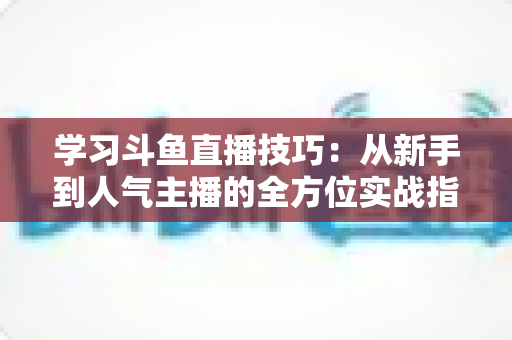 学习斗鱼直播技巧：从新手到人气主播的全方位实战指南