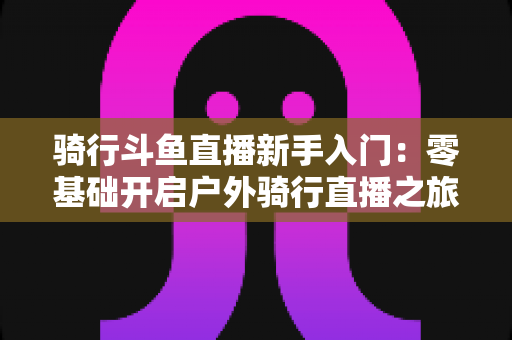 骑行斗鱼直播新手入门:零基础开启户外骑行直播之旅的完整指南 骑行斗鱼直播新手入门:零基础开启户外骑行直播之旅的完整指南