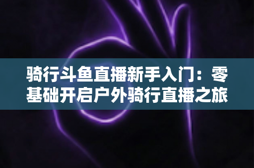 骑行斗鱼直播新手入门:零基础开启户外骑行直播之旅的完整指南 骑行斗鱼直播新手入门:零基础开启户外骑行直播之旅的完整指南