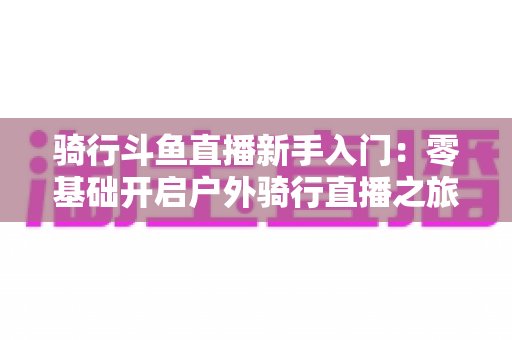 骑行斗鱼直播新手入门:零基础开启户外骑行直播之旅的完整指南 骑行斗鱼直播新手入门:零基础开启户外骑行直播之旅的完整指南