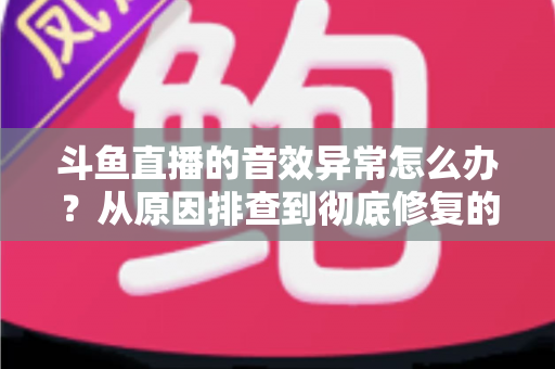 斗鱼直播的音效异常怎么办？从原因排查到彻底修复的完整解决方案