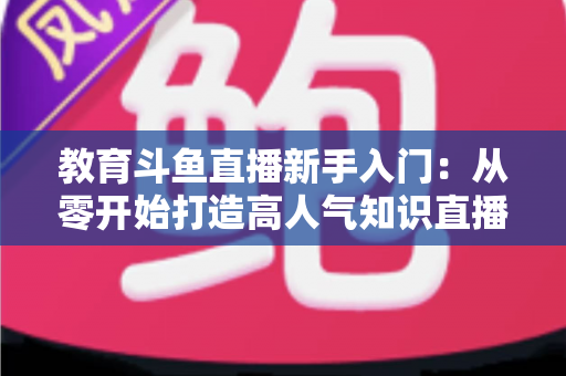 教育斗鱼直播新手入门:从零开始打造高人气知识直播间的完整指南 教育斗鱼直播新手入门:从零开始打造高人气知识直播间的完整指南