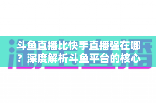 斗鱼直播比快手直播强在哪?深度解析斗鱼平台的核心优势与用户价值 斗鱼直播比快手直播强在哪?深度解析斗鱼平台的核心优势与用户价值