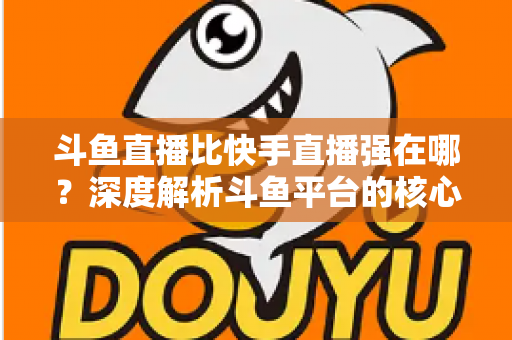 斗鱼直播比快手直播强在哪？深度解析斗鱼平台的核心优势与用户价值