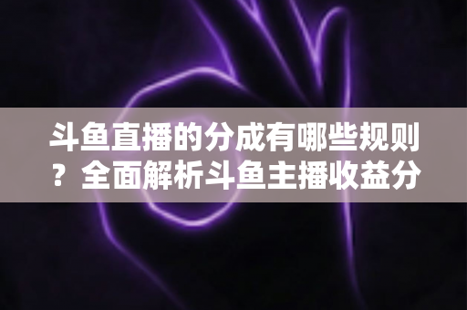 斗鱼直播的分成有哪些规则？全面解析斗鱼主播收益分成机制与提现细节