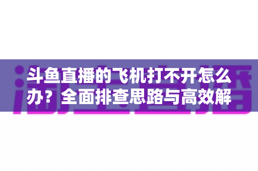 斗鱼直播的飞机打不开怎么办?全面排查思路与高效解决方法大公开 斗鱼直播的飞机打不开怎么办?全面排查思路与高效解决方法大公开