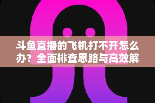 斗鱼直播的飞机打不开怎么办？全面排查思路与高效解决方法大公开