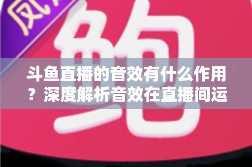 斗鱼直播的音效有什么作用？深度解析音效在直播间运营中的关键价值与实用技巧