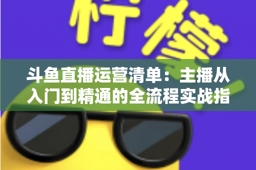 斗鱼直播运营清单：主播从入门到精通的全流程实战指南