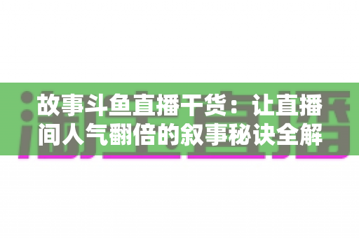故事斗鱼直播干货：让直播间人气翻倍的叙事秘诀全解析