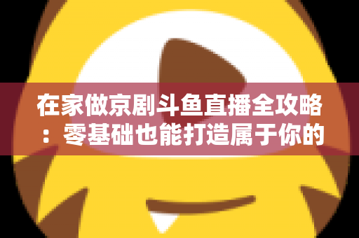 在家做京剧斗鱼直播全攻略：零基础也能打造属于你的国粹人气直播间