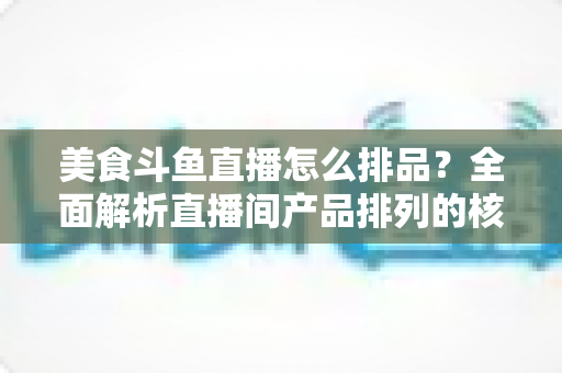 美食斗鱼直播怎么排品？全面解析直播间产品排列的核心逻辑与实战技巧