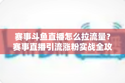 赛事斗鱼直播怎么拉流量？赛事直播引流涨粉实战全攻略，助你快速突破人气瓶颈
