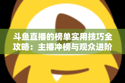 斗鱼直播的榜单实用技巧全攻略：主播冲榜与观众进阶的一站式指南