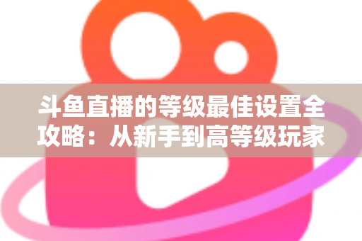 斗鱼直播的等级最佳设置全攻略:从新手到高等级玩家的进阶秘籍与实用优化指南 斗鱼直播的等级最佳设置全攻略:从新手到高等级玩家的进阶秘籍与实用优化指南